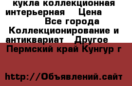 кукла коллекционная интерьерная  › Цена ­ 30 000 - Все города Коллекционирование и антиквариат » Другое   . Пермский край,Кунгур г.